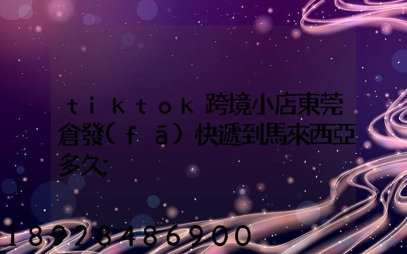 tiktok跨境小店東莞倉發(fā)快遞到馬來西亞多久