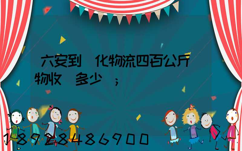 六安到懷化物流四百公斤貨物收費多少錢