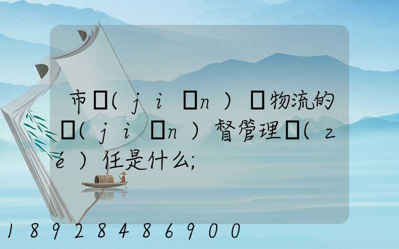 市監(jiān)對物流的監(jiān)督管理責(zé)任是什么