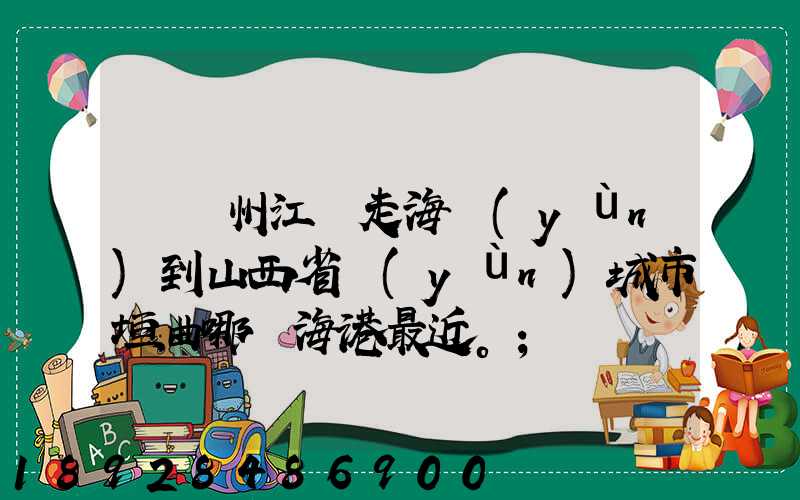 從廣州江門走海運(yùn)到山西省運(yùn)城市垣曲哪個海港最近。