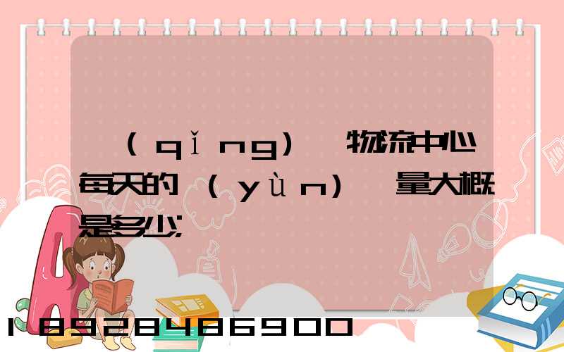 請(qǐng)問物流中心每天的運(yùn)輸量大概是多少