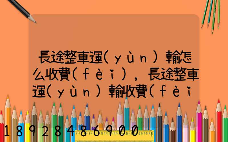 長途整車運(yùn)輸怎么收費(fèi),長途整車運(yùn)輸收費(fèi)標(biāo)準(zhǔn)